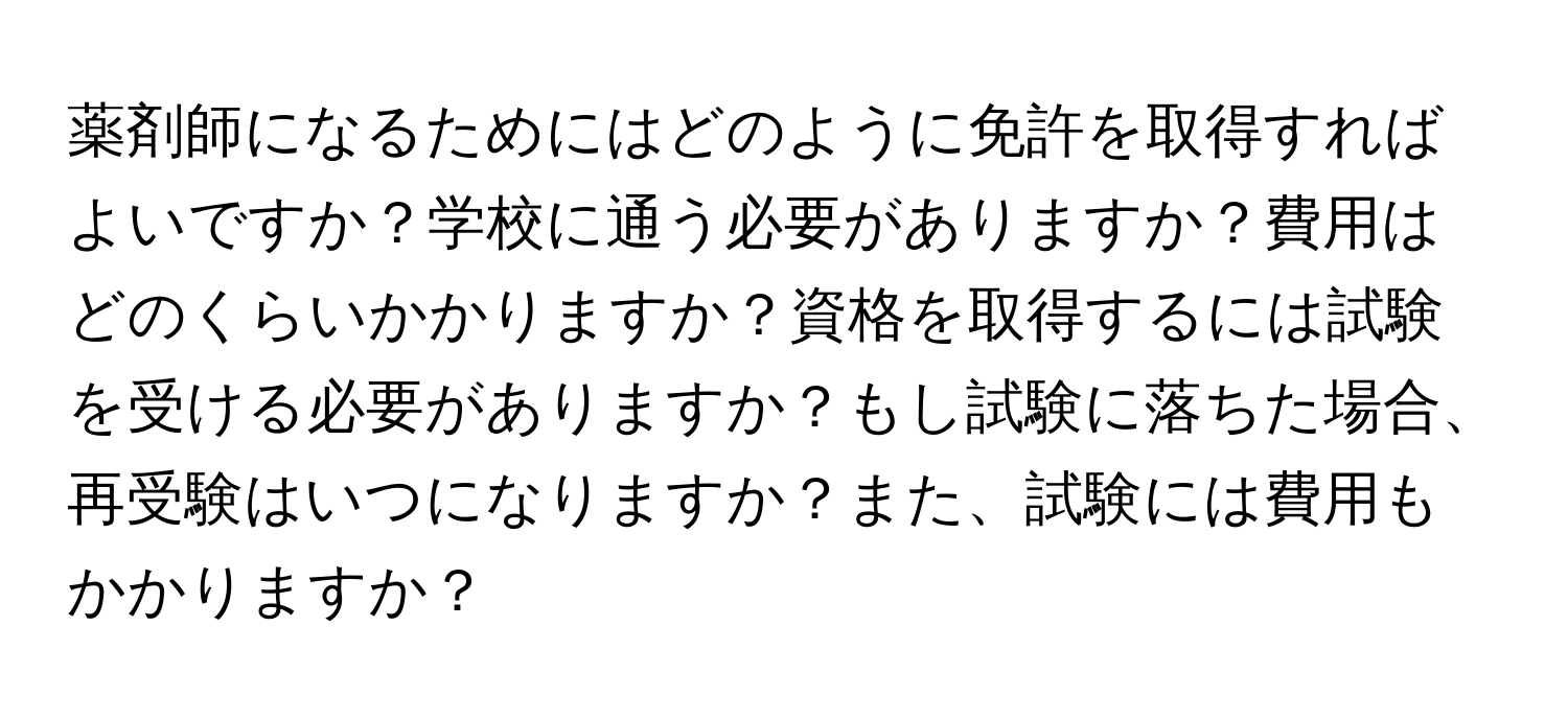 薬剤師になるためにはどのように免許を取得すればよいですか？学校に通う必要がありますか？費用はどのくらいかかりますか？資格を取得するには試験を受ける必要がありますか？もし試験に落ちた場合、再受験はいつになりますか？また、試験には費用もかかりますか？