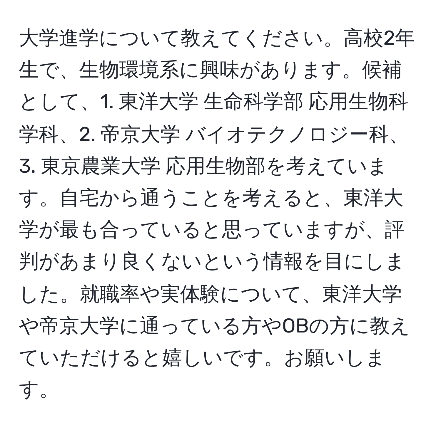 大学進学について教えてください。高校2年生で、生物環境系に興味があります。候補として、1. 東洋大学 生命科学部 応用生物科学科、2. 帝京大学 バイオテクノロジー科、3. 東京農業大学 応用生物部を考えています。自宅から通うことを考えると、東洋大学が最も合っていると思っていますが、評判があまり良くないという情報を目にしました。就職率や実体験について、東洋大学や帝京大学に通っている方やOBの方に教えていただけると嬉しいです。お願いします。