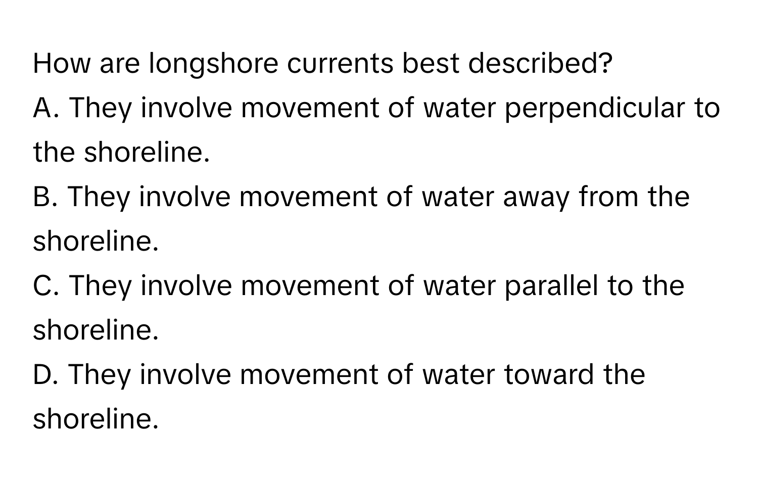 How are longshore currents best described?
A. They involve movement of water perpendicular to the shoreline.
B. They involve movement of water away from the shoreline.
C. They involve movement of water parallel to the shoreline.
D. They involve movement of water toward the shoreline.