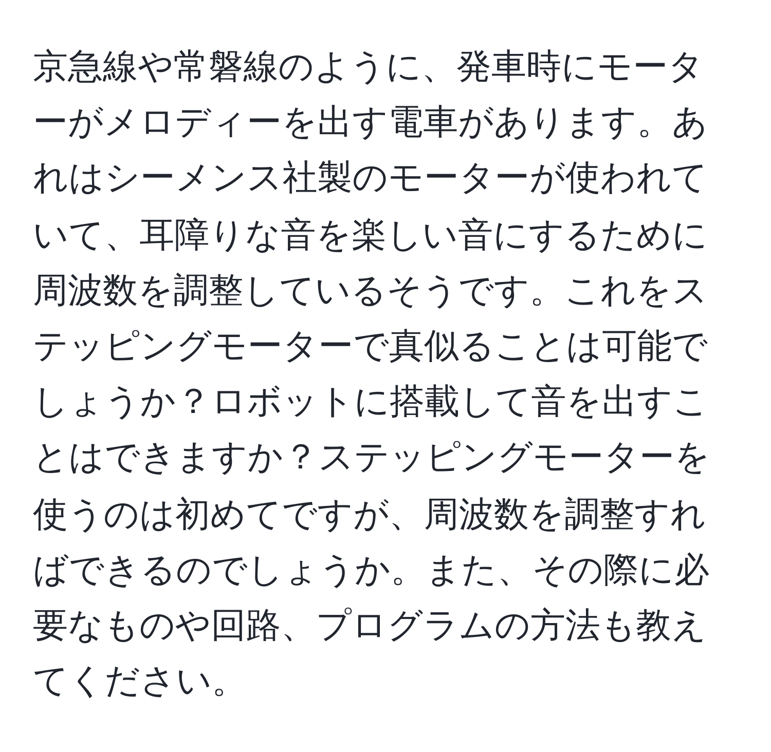 京急線や常磐線のように、発車時にモーターがメロディーを出す電車があります。あれはシーメンス社製のモーターが使われていて、耳障りな音を楽しい音にするために周波数を調整しているそうです。これをステッピングモーターで真似ることは可能でしょうか？ロボットに搭載して音を出すことはできますか？ステッピングモーターを使うのは初めてですが、周波数を調整すればできるのでしょうか。また、その際に必要なものや回路、プログラムの方法も教えてください。