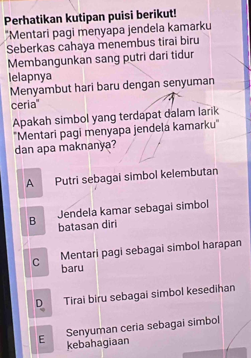 Perhatikan kutipan puisi berikut!
''Mentari pagi menyapa jendela kamarku
Seberkas cahaya menembus tirai biru
Membangunkan sang putri dari tidur
lelapnya
Menyambut hari baru dengan senyuman
ceria''
Apakah simbol yang terdapat dalam larik
"Mentari pagi menyapa jendeļa kamarku"
dan apa maknanya?
A Putri sebagai simbol kelembutan
B Jendela kamar sebagai simbol
batasan diri
C Mentari pagi sebagai simbol harapan
baru
D Tirai biru sebagai simbol kesedihan
E Senyuman ceria sebagai simbol
kebahagiaan