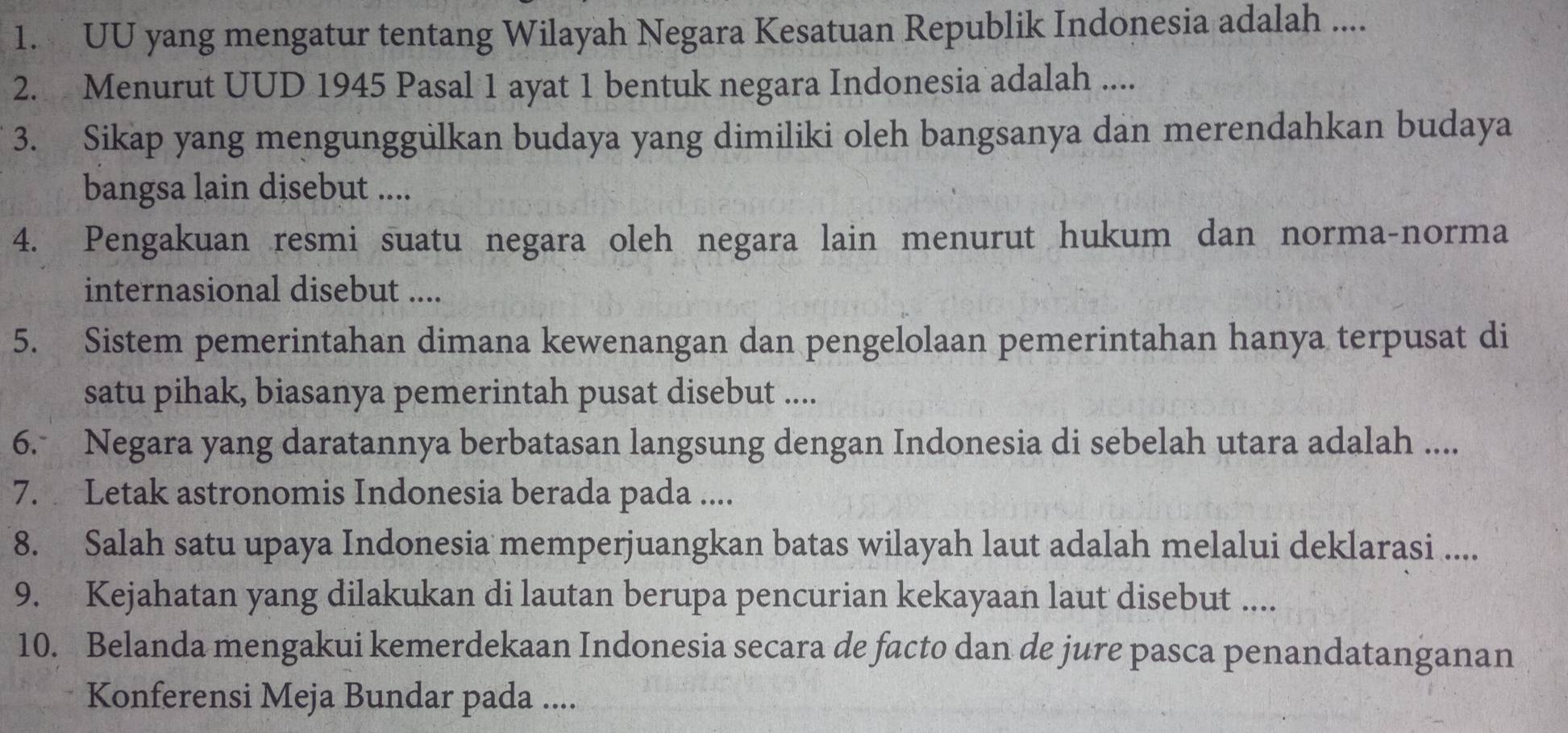 UU yang mengatur tentang Wilayah Negara Kesatuan Republik Indonesia adalah .... 
2. Menurut UUD 1945 Pasal 1 ayat 1 bentuk negara Indonesia adalah .... 
3. Sikap yang mengunggulkan budaya yang dimiliki oleh bangsanya dan merendahkan budaya 
bangsa lain disebut .... 
4. Pengakuan resmi suatu negara oleh negara lain menurut hukum dan norma-norma 
internasional disebut .... 
5. Sistem pemerintahan dimana kewenangan dan pengelolaan pemerintahan hanya terpusat di 
satu pihak, biasanya pemerintah pusat disebut .... 
6. Negara yang daratannya berbatasan langsung dengan Indonesia di sebelah utara adalah .... 
7. Letak astronomis Indonesia berada pada .... 
8. Salah satu upaya Indonesia memperjuangkan batas wilayah laut adalah melalui deklarasi .... 
9. Kejahatan yang dilakukan di lautan berupa pencurian kekayaan laut disebut .... 
10. Belanda mengakui kemerdekaan Indonesia secara de facto dan de jure pasca penandatanganan 
Konferensi Meja Bundar pada ....