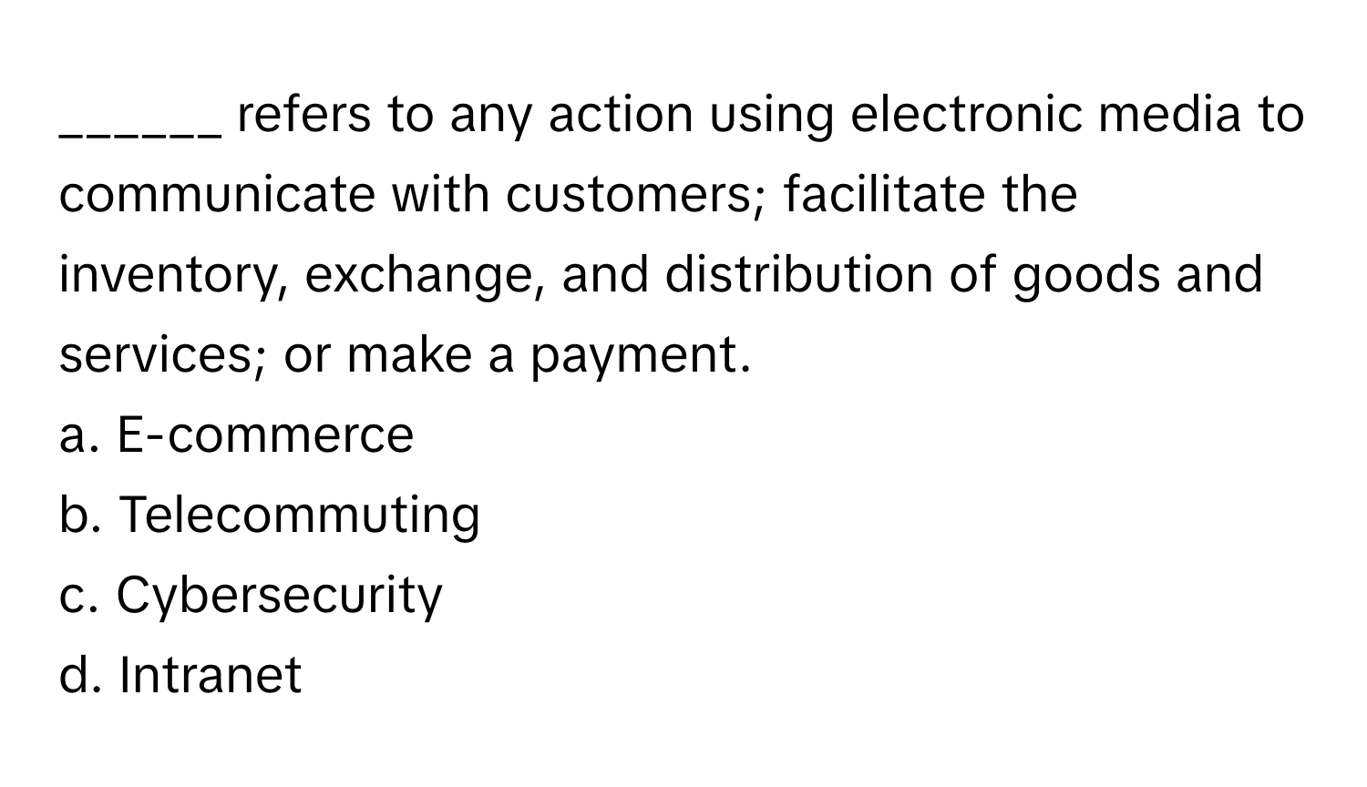 refers to any action using electronic media to communicate with customers; facilitate the inventory, exchange, and distribution of goods and services; or make a payment.

a. E-commerce
b. Telecommuting
c. Cybersecurity
d. Intranet