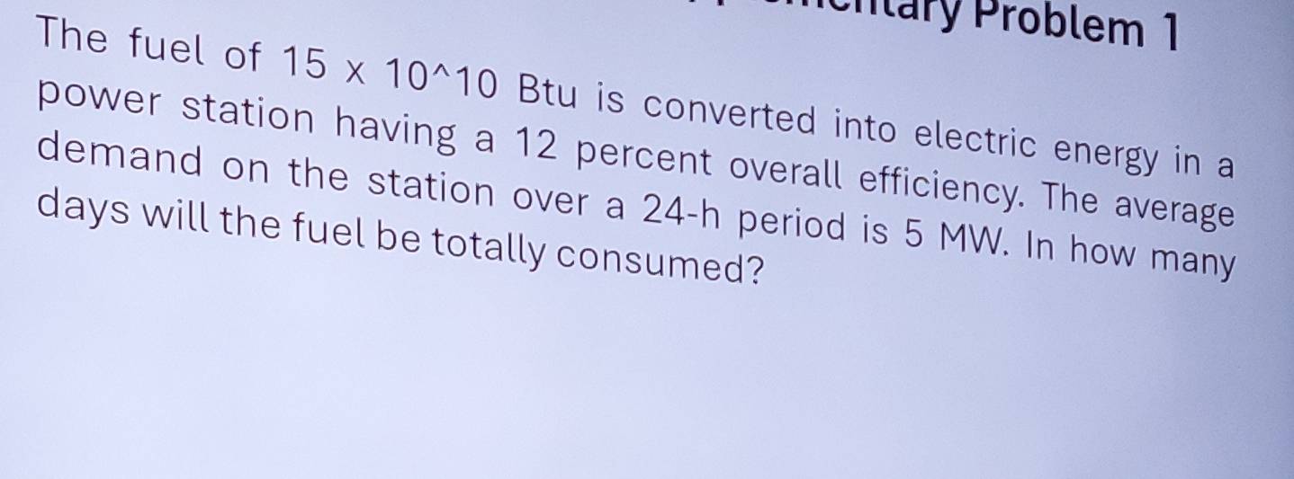 cnlary Problem 1 
The fuel of 15* 10^(wedge)10 Btu is converted into electric energy in a 
power station having a 12 percent overall efficiency. The average 
demand on the station over a 24-h period is 5 MW. In how many
days will the fuel be totally consumed?