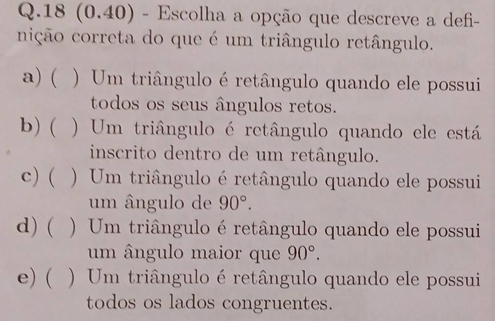 18 (0.40) - Escolha a opção que descreve a defi- 
nição correta do que é um triângulo retângulo. 
a) ( ) Um triângulo é retângulo quando ele possui 
todos os seus ângulos retos. 
b) ( ) Um triângulo é retângulo quando ele está 
inscrito dentro de um retângulo. 
c) ( ) Um triângulo é retângulo quando ele possui 
um ângulo de 90°. 
d) ( ) Um triângulo é retângulo quando ele possui 
um ângulo maior que 90°. 
e) ( ) Um triângulo é retângulo quando ele possui 
todos os lados congruentes.