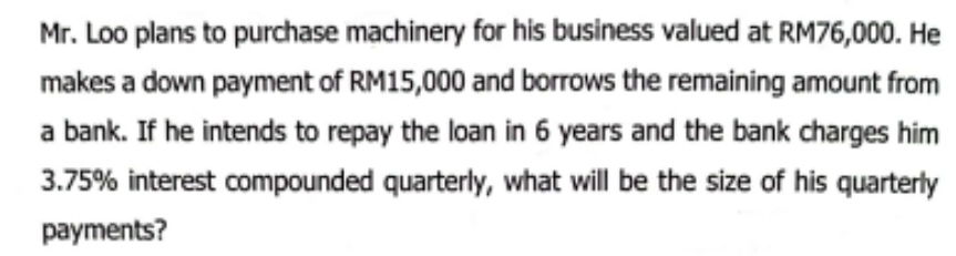 Mr. Loo plans to purchase machinery for his business valued at RM76,000. He 
makes a down payment of RM15,000 and borrows the remaining amount from 
a bank. If he intends to repay the loan in 6 years and the bank charges him
3.75% interest compounded quarterly, what will be the size of his quarterly 
payments?