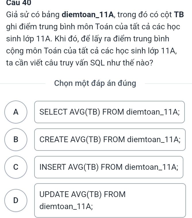 Giả sử có bảng diemtoan_ 11A, trong đó có cột TB
ghi điểm trung bình môn Toán của tất cả các học
sinh lớp 11A. Khi đó, để lấy ra điểm trung bình
cộng môn Toán của tất cả các học sinh lớp 11A,
ta cần viết câu truy vấn SQL như thế nào?
Chọn một đáp án đúng
A SELECT AVG (TB) FROM diemtoan_ 11A;
B CREATE AVG (TB) FROM diemtoan_ 11A;
C INSERT AVG (TB) FROM diemtoan_ 11A;
D UPDATE AVG (TB) FROM
diemtoan_ 11A;