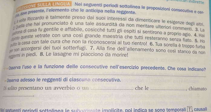 ESSIONE SULLA LINGUA Nei seguenti periodi sottolinea le proposizioni consecutive e cer- 
chis, dove presente, l’elemento che le anticipa nella reggente. 
L Avolte Riccardo è talmente preso dai suoi interessi da dimenticare le esigenze degli altri. 
Quella che hai pronunciato è una tale assurdità da non meritare ulteriori commenti. 3. La 
padrona di casa fu gentile e affabile, cosicché tutti gli ospiti si sentirono a proprio agio. 4. Hai 
dpinto queste vetrate con una così grande maestria che tutti resteranno senza fiato. 5. Ho 
pulito la casa con tale cura che non la riconoscerai al tuo rientro! 6. Tua sorella è troppo furba 
per mon accorgersi dei tuoi sotterfugi. 7. Alla fine dell'allenamento sono così stanco da non 
reggermi in piedi. 8. Le lasagne mi piacciono da morire! 
: Osserva l'uso e la funzione delle consecutive nell'esercizio precedente. Che cosa indicano? 
_ 
Osserva adesso le reggenti di ciascuna consecutiva. 
Di solito presentano un avverbio o un _che le _chiamato 
_ 
Wei seguenti periodi sottolinea le suborinate implicite, poi indica se sono temporali (T), causali