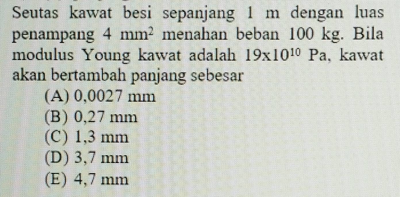 Seutas kawat besi sepanjang 1 m dengan luas
penampang 4mm^2 menahan beban 100 kg. Bila
modulus Young kawat adalah 19* 10^(10)Pa 1 , kawat
akan bertambah panjang sebesar
(A) 0,0027 mm
(B) 0,27 mm
(C) 1,3 mm
(D) 3,7 mm
(E) 4,7 mm