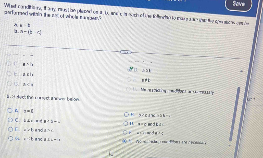 Save
What conditions, if any, must be placed on a, b, and c in each of the following to make sure that the operations can be
performed within the set of whole numbers?
a. a-b
b. a-(b-c)
C. a>b
D. a≥ b
E. a≤ b
F. a!= b
G. a H. No restricting conditions are necessary.
b. Select the correct answer below. ct: 1
A. b=0 B. b≥ c and a≥ b-c
C. b≤ c and a≥ b-c and b≤ c
D. a=b
E. a>b and a>c
F a≤ b and a
G. a≤ b and a≤ c-b H. No restricting conditions are necessary.