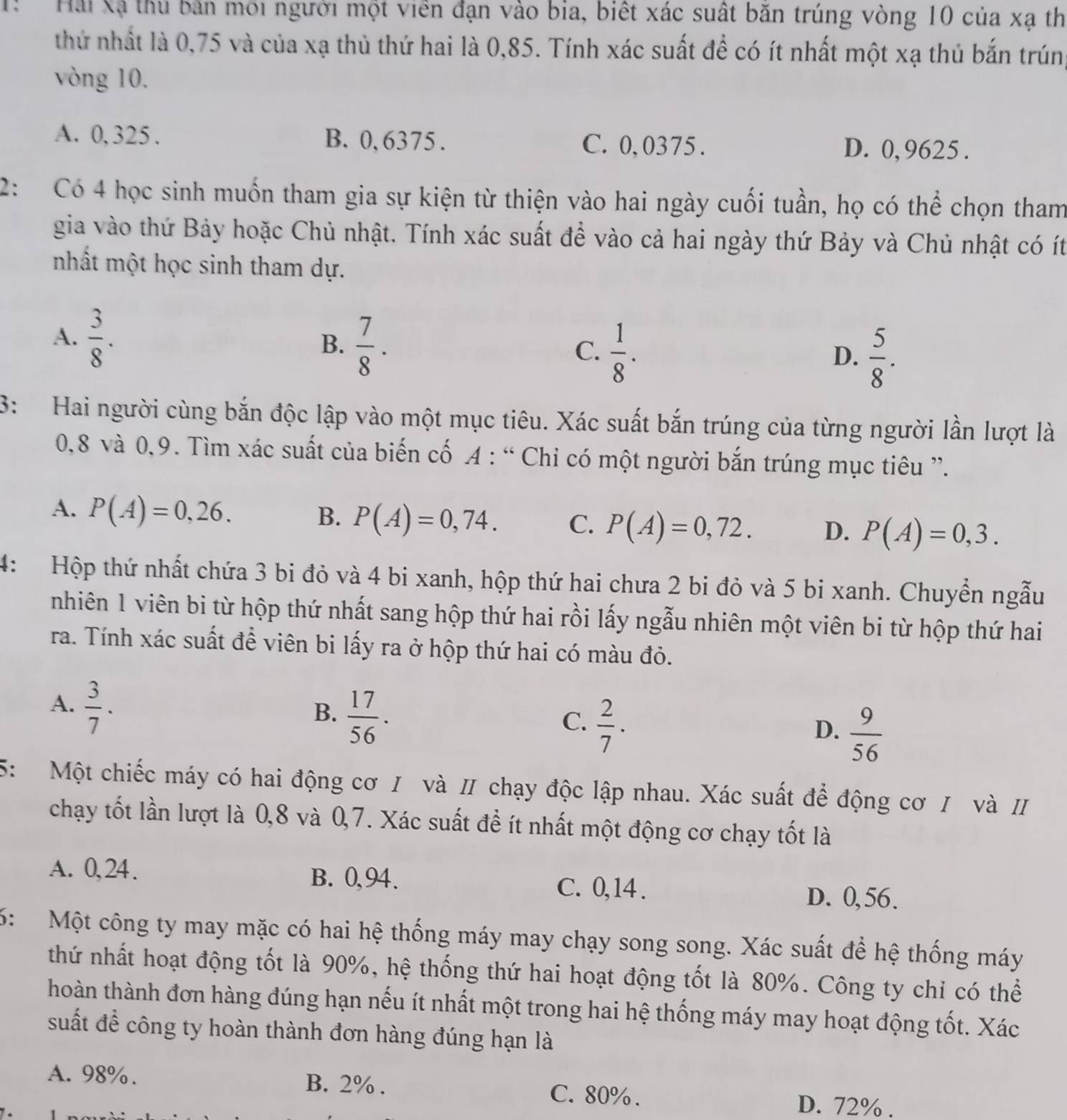 Hải Xã thủ bản môi người một viên đạn vào bia, biết xác suất băn trúng vòng 10 của xạ th
thứ nhất là 0,75 và của xạ thủ thứ hai là 0,85. Tính xác suất để có ít nhất một xạ thủ bắn trúng
vòng 10.
A. 0, 325 . B. 0, 6375. C. 0,0375. D. 0,9625 .
2: Có 4 học sinh muốn tham gia sự kiện từ thiện vào hai ngày cuối tuần, họ có thể chọn tham
gia vào thứ Bảy hoặc Chủ nhật. Tính xác suất đề vào cả hai ngày thứ Bảy và Chủ nhật có ít
nhất một học sinh tham dự.
A.  3/8 .
B.  7/8 .
C.  1/8 .  5/8 .
D.
3: Hai người cùng bắn độc lập vào một mục tiêu. Xác suất bắn trúng của từng người lần lượt là
0,8 và 0,9. Tìm xác suất của biến cố A : “ Chiỉ có một người bắn trúng mục tiêu ”.
A. P(A)=0,26. B. P(A)=0,74. C. P(A)=0,72. D. P(A)=0,3.
4: Hộp thứ nhất chứa 3 bi đỏ và 4 bi xanh, hộp thứ hai chưa 2 bi đỏ và 5 bi xanh. Chuyển ngẫu
nhiên 1 viên bi từ hộp thứ nhất sang hộp thứ hai rồi lấy ngẫu nhiên một viên bi từ hộp thứ hai
ra. Tính xác suất để viên bi lấy ra ở hộp thứ hai có màu đỏ.
A.  3/7 .
B.  17/56 .
C.  2/7 .
D.  9/56 
5: Một chiếc máy có hai động cơ / và Ⅱ chạy độc lập nhau. Xác suất để động cơ / và I
chạy tốt lần lượt là 0,8 và 0,7. Xác suất đề ít nhất một động cơ chạy tốt là
A. 0,24. B. 0,94. C. 0, 14 . D. 0,56.
6:  Một công ty may mặc có hai hệ thống máy may chạy song song. Xác suất để hệ thống máy
thứ nhất hoạt động tốt là 90%, hệ thống thứ hai hoạt động tốt là 80%. Công ty chỉ có thể
hoàn thành đơn hàng đúng hạn nếu ít nhất một trong hai hệ thống máy may hoạt động tốt. Xác
suất để công ty hoàn thành đơn hàng đúng hạn là
A. 98%. B. 2% . C. 80% .
D. 72% .