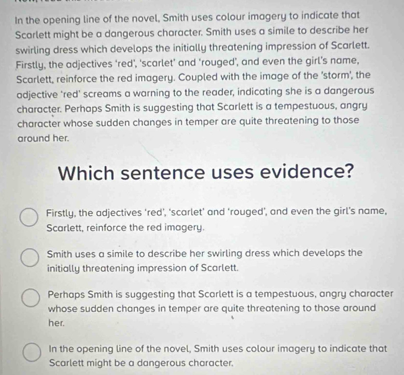 In the opening line of the novel, Smith uses colour imagery to indicate that
Scarlett might be a dangerous character. Smith uses a simile to describe her
swirling dress which develops the initially threatening impression of Scarlett.
Firstly, the adjectives ‘red’, ‘scarlet’ and ‘rouged’, and even the girl’s name,
Scarlett, reinforce the red imagery. Coupled with the image of the 'storm', the
adjective ‘red’ screams a warning to the reader, indicating she is a dangerous
character. Perhaps Smith is suggesting that Scarlett is a tempestuous, angry
character whose sudden changes in temper are quite threatening to those
around her.
Which sentence uses evidence?
Firstly, the adjectives ‘red’, ‘scarlet’ and ‘rouged’, and even the girl’s name,
Scarlett, reinforce the red imagery.
Smith uses a simile to describe her swirling dress which develops the
initially threatening impression of Scarlett.
Perhaps Smith is suggesting that Scarlett is a tempestuous, angry character
whose sudden changes in temper are quite threatening to those around
her.
In the opening line of the novel, Smith uses colour imagery to indicate that
Scarlett might be a dangerous character.