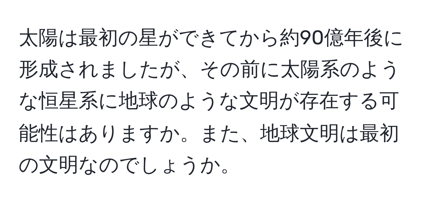 太陽は最初の星ができてから約90億年後に形成されましたが、その前に太陽系のような恒星系に地球のような文明が存在する可能性はありますか。また、地球文明は最初の文明なのでしょうか。