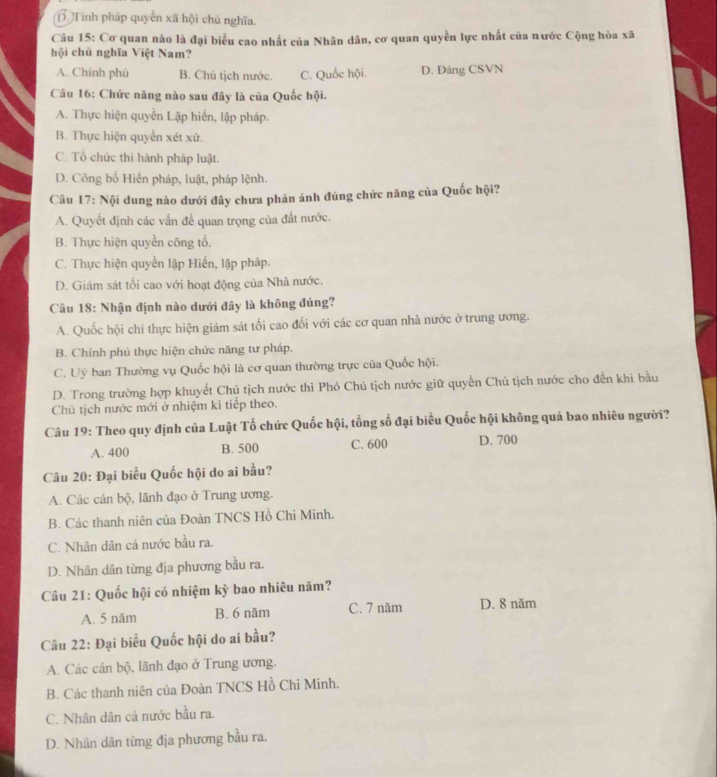 B Tính pháp quyền xã hội chủ nghĩa.
Câu 15: Cơ quan nào là đại biểu cao nhất của Nhân dân, cơ quan quyền lực nhất của nước Cộng hòa xã
hội chủ nghĩa Việt Nam?
A. Chính phủ B. Chủ tịch nước. C. Quốc hội. D. Đảng CSVN
Câu 16: Chức năng nào sau đây là của Quốc hội.
A. Thực hiện quyền Lập hiển, lập pháp.
B. Thực hiện quyền xét xử.
C. Tổ chức thi hành pháp luật.
D. Công bố Hiến pháp, luật, pháp lệnh.
Câu 17: Nội dung nào dưới đây chưa phản ánh đúng chức năng của Quốc hội?
A. Quyết định các vấn đề quan trọng của đất nước.
B. Thực hiện quyền công tổ.
C. Thực hiện quyền lập Hiến, lập pháp.
D. Giám sát tối cao với hoạt động của Nhà nước.
Câu 18: Nhận định nào dưới đây là không đúng?
A. Quốc hội chỉ thực hiện giám sát tối cao đối với các cơ quan nhà nước ở trung ương.
B. Chính phủ thực hiện chức năng tư pháp.
C. Uỷ ban Thường vụ Quốc hội là cơ quan thường trực của Quốc hội.
D. Trong trường hợp khuyết Chủ tịch nước thì Phó Chủ tịch nước giữ quyền Chủ tịch nước cho đến khi bầu
Chủ tịch nước mới ở nhiệm kì tiếp theo.
Câu 19: Theo quy định của Luật Tổ chức Quốc hội, tổng số đại biểu Quốc hội không quá bao nhiêu người?
A. 400 B. 500 C. 600
D. 700
Câu 20: Đại biểu Quốc hội do ai bầu?
A. Các cán bộ, lãnh đạo ở Trung ương.
B. Các thanh niên của Đoàn TNCS Hồ Chi Minh.
C. Nhân dân cả nước bầu ra.
D. Nhân dân từng địa phương bầu ra.
Câu 21: Quốc hội có nhiệm kỳ bao nhiêu năm?
A. 5 năm B. 6 năm
C. 7 năm D. 8 năm
Câu 22: Đại biểu Quốc hội do ai bầu?
A. Các cán bộ, lãnh đạo ở Trung ương.
B. Các thanh niên của Đoàn TNCS Hồ Chi Minh.
C. Nhân dân cả nước bầu ra.
D. Nhân dân từng địa phương bầu ra.