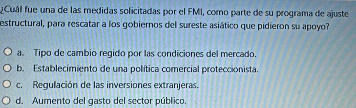 ¿Cuál fue una de las medidas solicitadas por el FMI, como parte de su programa de ajuste
estructural, para rescatar a los gobiernos del sureste asiático que pidieron su apoyo?
a. Tipo de cambio regido por las condiciones del mercado.
b. Establecimiento de una política comercial proteccionista.
c. Regulación de las inversiones extranjeras.
d. Aumento del gasto del sector público.