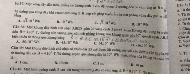 âu 37:Mhat M t vòng đây dẫn tròn, phẳng có đường kính 2 cm đặt trong từ trường đều có cảm ứng từ B= l/5π   Câu 3:1
a. Từ th
Từ thông qua vòng dây khi vector cảm ứng từ overline B hợp với pháp tuyển n của mặt phẳng vòng dây góc alpha =60
bằng
b. Từ th
có giá tr
A. sqrt(3).10^(-5)Wb. B. 10^(-5)Wb. C. sqrt(3).10^(-4)Wb. D. 10^(-4)Wb. c. Từ th
d. Cũng
Câu 38: Một khung dây hình chữ nhật ABCD gồm 20 vòng cạnh 5 cm và 4 cm.Khung đặt trong từ trườn
đều B=3.10^3T T, đường sức vuông góc với mặt phẳng khung làm khung quay góc 60° quanh cạnh AB, ♂
biến thiên từ thông qua khung bằng Câu 4: cuộn dá
A. -60.10^(-6) Wb. B. -45.10^(-6) Wb. C. 54.10^(-6) Wb. D. -56.10^4 Wb. T. Vect
a. Vect
Câu 39: Một khung dây hình chữ nhật có chiều dài 25 cư1 được đặt vuông góc với các đường sức từ của mờ b. Từ t
từ trường đều có B=4.10^(-3)T Từ thông xuyên qua khung dây là 10^(-4) Wb, chiều rộng của khung dây nói trờ c. Nếu
là
A. 1 cm. B. 10 cm. C. 1 m. D. 10 m. khung
Câu 40: Một hình vuông cạnh 5 cm đặt trong từ trường đều có cám ứng từ B=8.10^(-4)T Từ thên d. Nế