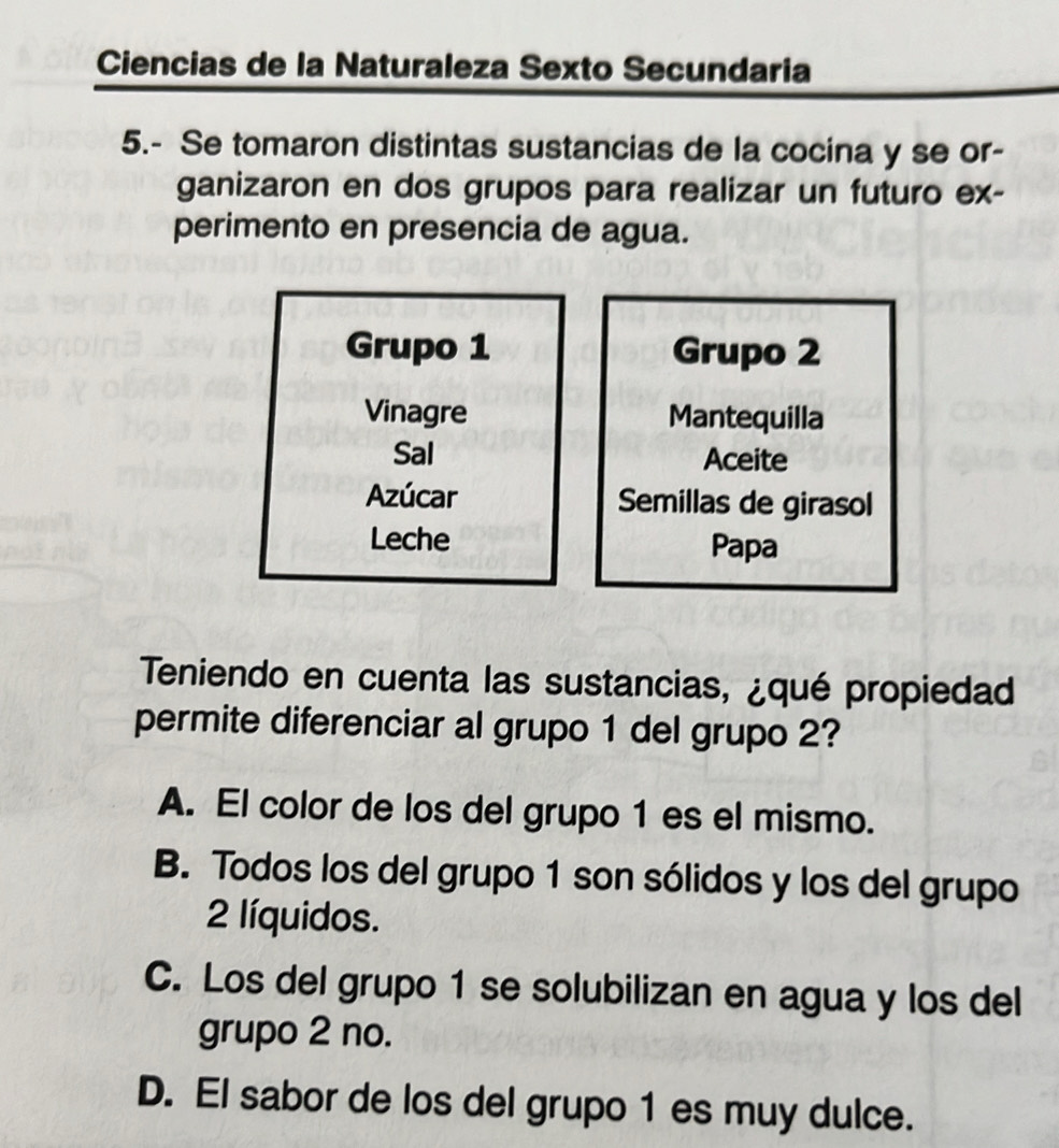 Ciencias de la Naturaleza Sexto Secundaria
5.- Se tomaron distintas sustancias de la cocina y se or-
ganizaron en dos grupos para realizar un futuro ex-
perimento en presencia de agua.
Grupo 1 Grupo 2
Vinagre Mantequilla
Sal Aceite
Azúcar Semillas de girasol
Leche Papa
Teniendo en cuenta las sustancias, ¿qué propiedad
permite diferenciar al grupo 1 del grupo 2?
A. El color de los del grupo 1 es el mismo.
B. Todos los del grupo 1 son sólidos y los del grupo
2 líquidos.
C. Los del grupo 1 se solubilizan en agua y los del
grupo 2 no.
D. El sabor de los del grupo 1 es muy dulce.