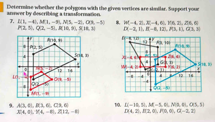 Determine whether the polygons with the given vertices are similar. Support your
answer by describing a transformation.
7. L(1,-4),M(1,-9),N(5,-2),O(9,-5) 8. W(-4,2),X(-4,6),Y(6,2),Z(6,6)
P(2,5),Q(2,-5),R(10,9),S(18,3) D(-2,1),E(-8,12),F(3,1),G(3,3)

9. A(3,0),B(3,6),C(9,6) 10. L(-10,5),M(-5,0),N(0,0),O(5,5)
X(4,0),^-Y(4,-8),Z(12,-8)
D(4,2),E(2,0),F(0,0),G(-2,2)