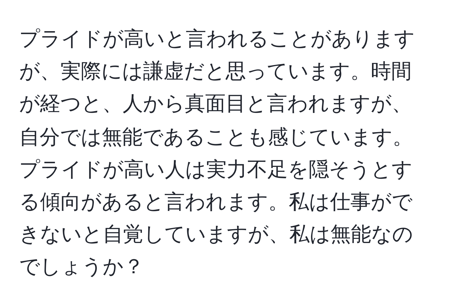 プライドが高いと言われることがありますが、実際には謙虚だと思っています。時間が経つと、人から真面目と言われますが、自分では無能であることも感じています。プライドが高い人は実力不足を隠そうとする傾向があると言われます。私は仕事ができないと自覚していますが、私は無能なのでしょうか？