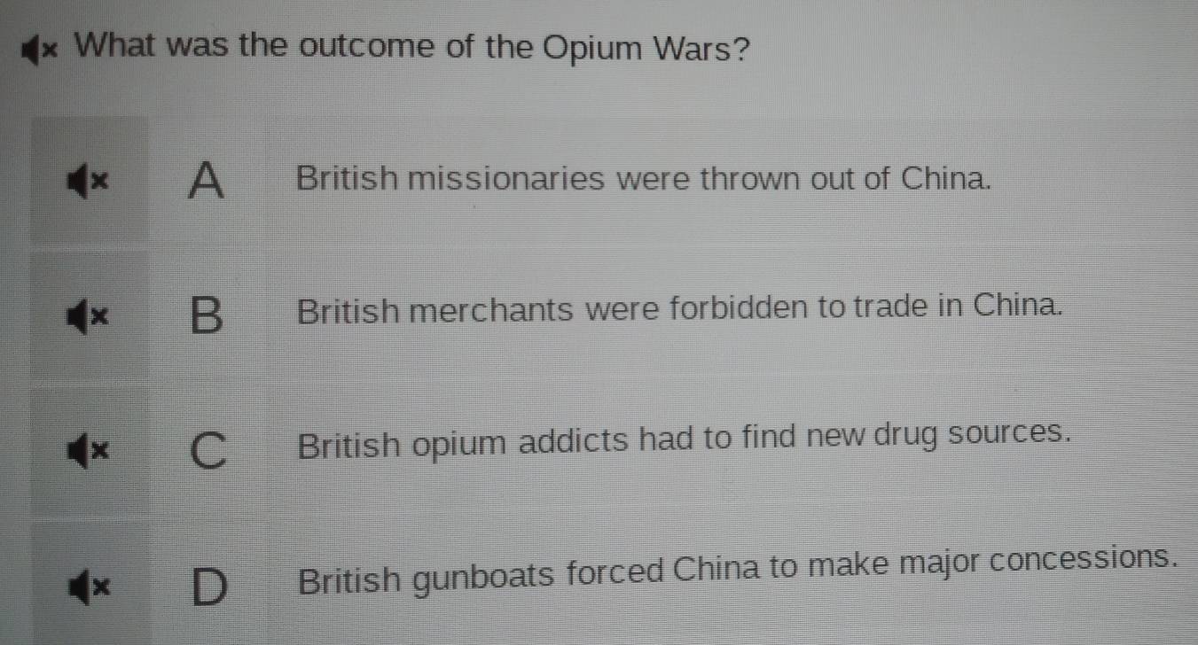 What was the outcome of the Opium Wars?
x A British missionaries were thrown out of China.
X B British merchants were forbidden to trade in China.
C British opium addicts had to find new drug sources.
x
British gunboats forced China to make major concessions.