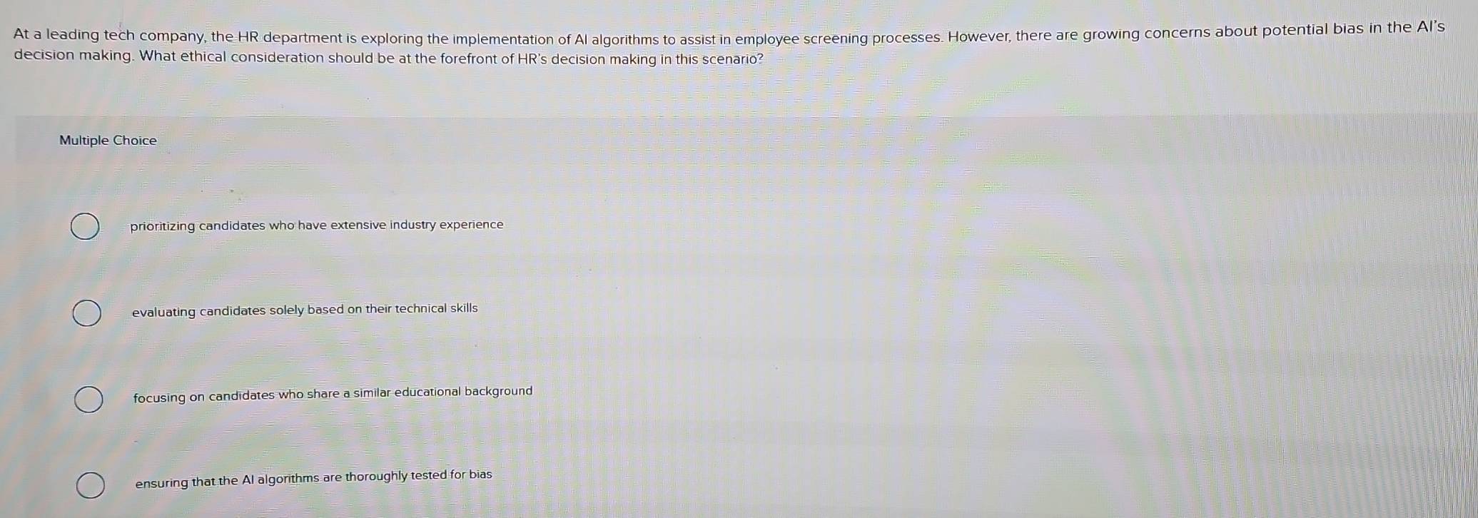 At a leading tech company, the HR department is exploring the implementation of Al algorithms to assist in employee screening processes. However, there are growing concerns about potential bias in the Al’s
decision making. What ethical consideration should be at the forefront of HR's decision making in this scenario?
Multiple Choice
prioritizing candidates who have extensive industry experience
evaluating candidates solely based on their technical skills
focusing on candidates who share a similar educational background
ensuring that the AI algorithms are thoroughly tested for bias