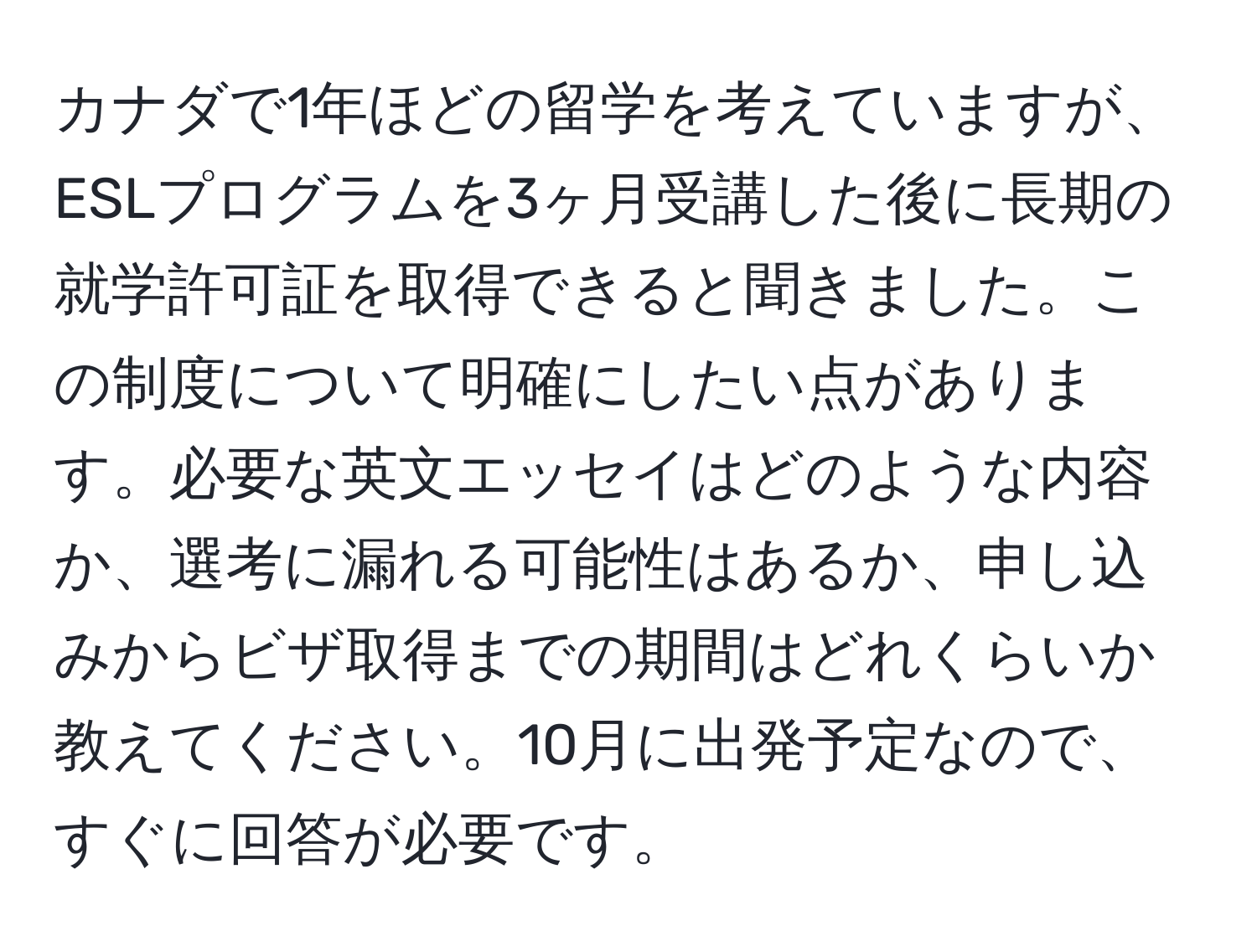 カナダで1年ほどの留学を考えていますが、ESLプログラムを3ヶ月受講した後に長期の就学許可証を取得できると聞きました。この制度について明確にしたい点があります。必要な英文エッセイはどのような内容か、選考に漏れる可能性はあるか、申し込みからビザ取得までの期間はどれくらいか教えてください。10月に出発予定なので、すぐに回答が必要です。