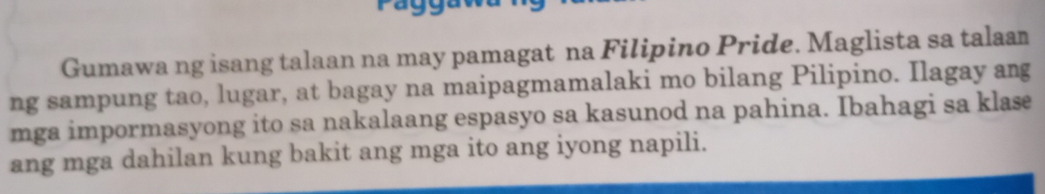 Gumawa ng isang talaan na may pamagat na Filipino Pride. Maglista sa talaan 
ng sampung tao, lugar, at bagay na maipagmamalaki mo bilang Pilipino. Ilagay ang 
mga impormasyong ito sa nakalaang espasyo sa kasunod na pahina. Ibahagi sa klas 
ang mga dahilan kung bakit ang mga ito ang iyong napili.