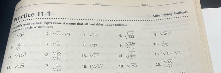 Class_ Date 
_ 
same 
Practice 11-1 
Simplifying Radicals 
simplify each radical expression. Assume that all variables under radicals 
represent positive numbers. 
2. sqrt(22)· sqrt(8) 3. sqrt(147) 4. 
1. sqrt(32) sqrt(frac 17)144 5. sqrt(a^2b^5)
6.  2/sqrt(6)  7. sqrt(80) 8. sqrt(27) 9.  sqrt(256)/sqrt(32)  10.  8/sqrt(7) 
11. sqrt(12x^4) 12.  sqrt(96)/sqrt(12)  13. sqrt(200) 14. sqrt(frac 12)225 15. sqrt(15)· sqrt(6)
16. sqrt(120) 17.  4/sqrt(2a)  18. (3sqrt(2))^3 19. sqrt(250) 20.  sqrt(65)/sqrt(13) 