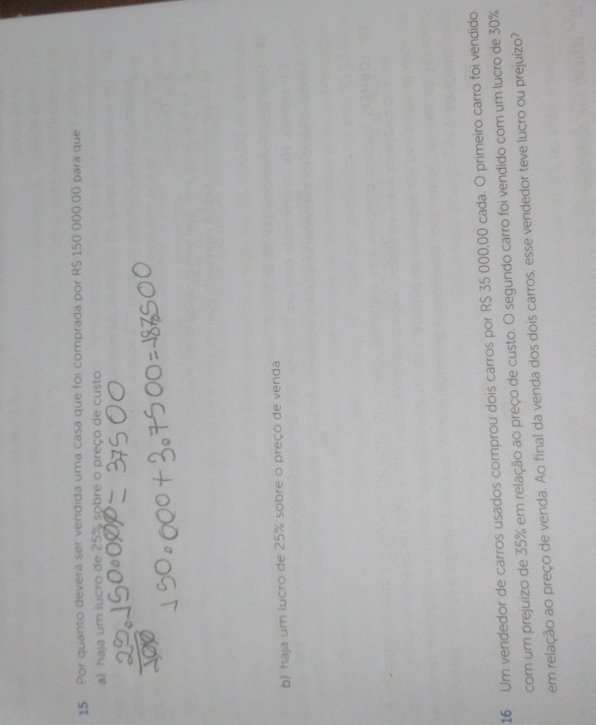 Por quanto deverá ser vendida uma casa que foi comprada por R$ 150 000,00 para que 
a) haja um lucro de 25% sobre o preço de custo 
b) haja um lucro de 25% sobre o preço de venda 
16 Um vendedor de carros usados comprou dois carros por R$ 35 000,00 cada. O primeiro carro foi vendido 
com um prejuizo de 35% em relação ao preço de custo. O segundo carro foi vendido com um lucro de 30%
em relação ao preço de venda. Ao final da venda dos dois carros, esse vendedor teve lucro ou prejuízo?