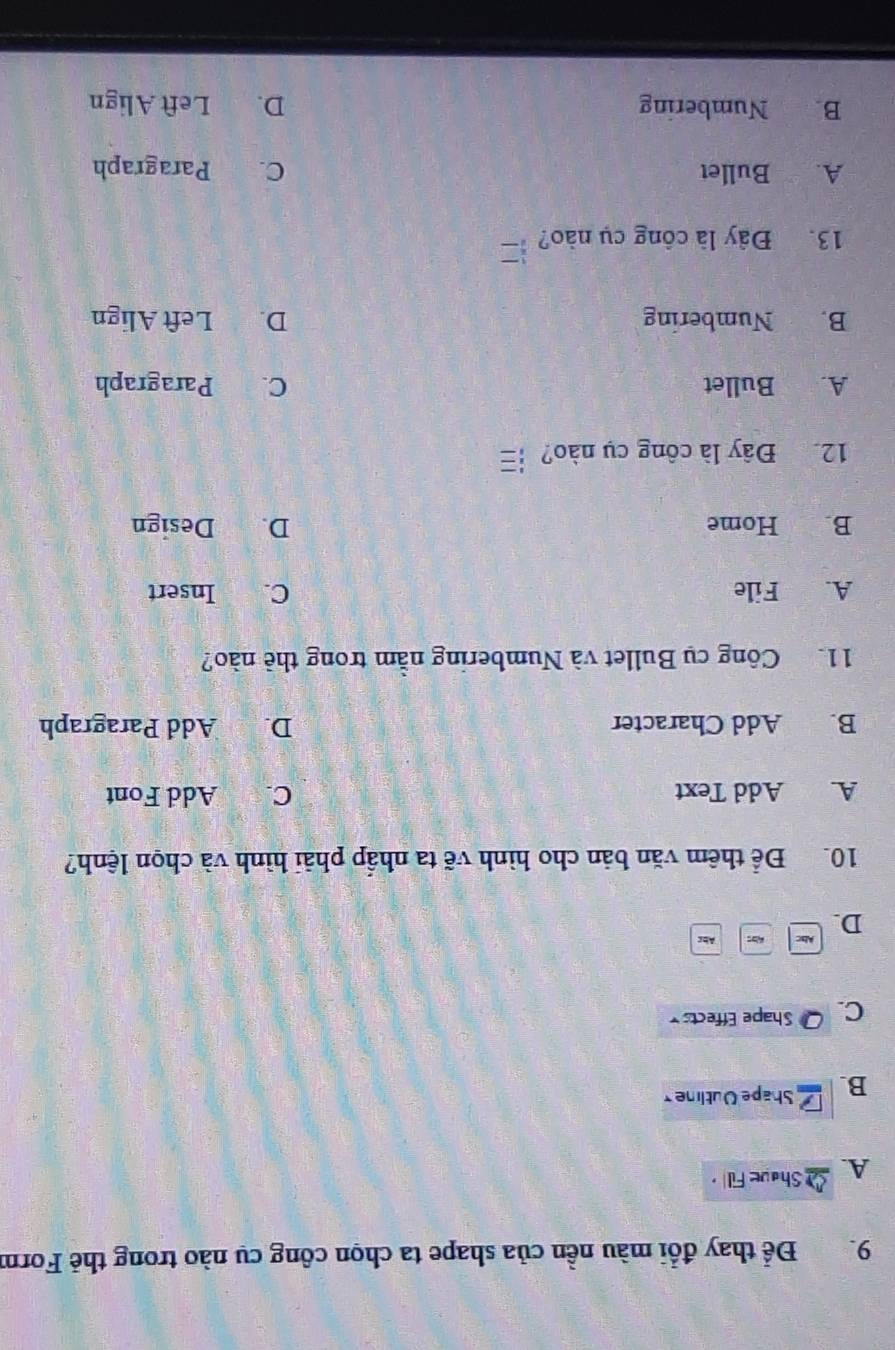 Để thay đổi màu nền của shape ta chọn công cụ nào trong thẻ Form
A. Shave Fill
B. Shape Outlne
C Q Shape Effects
D.
Abc A Abc
10. Để thêm văn bản cho hình vẽ ta nhấp phải hình và chọn lệnh?
A Add Text C. Add Font
B. Add Character D. Add Paragraph
11. Công cụ Bullet và Numbering nằm trong thẻ nào?
A. File C. Insert
B. Home D. Design
12 Đây là công cụ nào? ┆
A. Bullet C. Paragraph
B. Numbering D. Left Align
13. Đây là công cụ nào?
A. Bullet C. Paragraph
B. Numbering D. Left Align