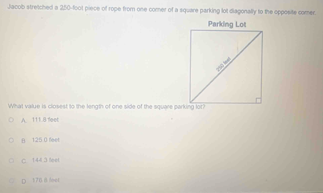 Jacob stretched a 250-foot piece of rope from one corner of a square parking lot diagonally to the opposite corer.
What value is closest to the length of one side of the square parking lot?
A. 111.8 feet
B 125 0 feet
C. 144.3 feet
D 176 8 feet