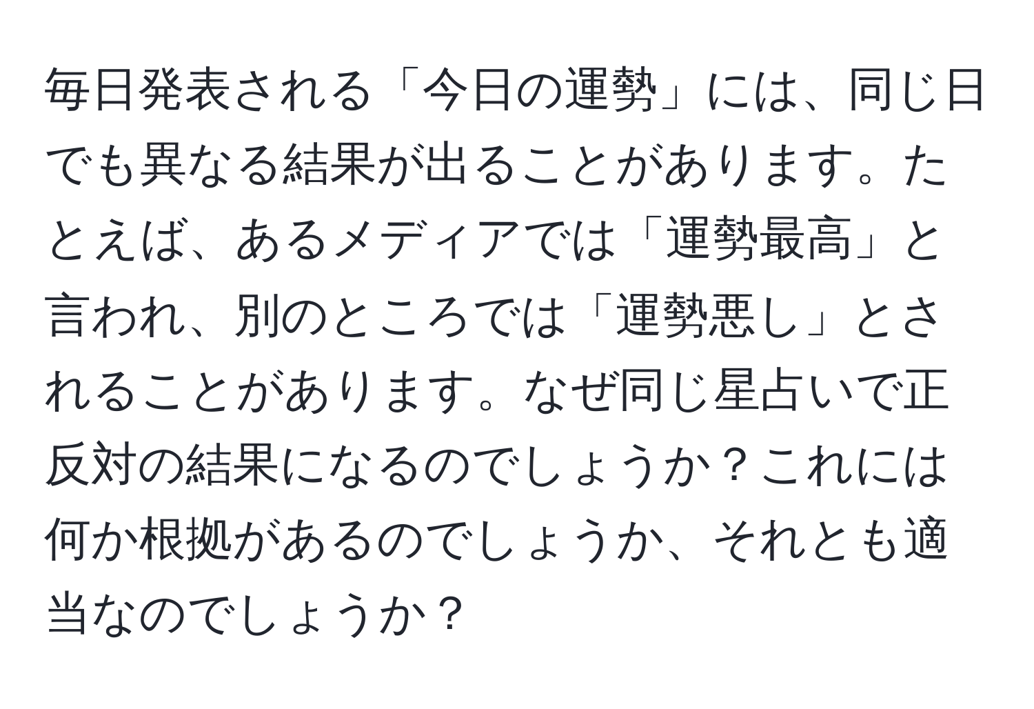 毎日発表される「今日の運勢」には、同じ日でも異なる結果が出ることがあります。たとえば、あるメディアでは「運勢最高」と言われ、別のところでは「運勢悪し」とされることがあります。なぜ同じ星占いで正反対の結果になるのでしょうか？これには何か根拠があるのでしょうか、それとも適当なのでしょうか？