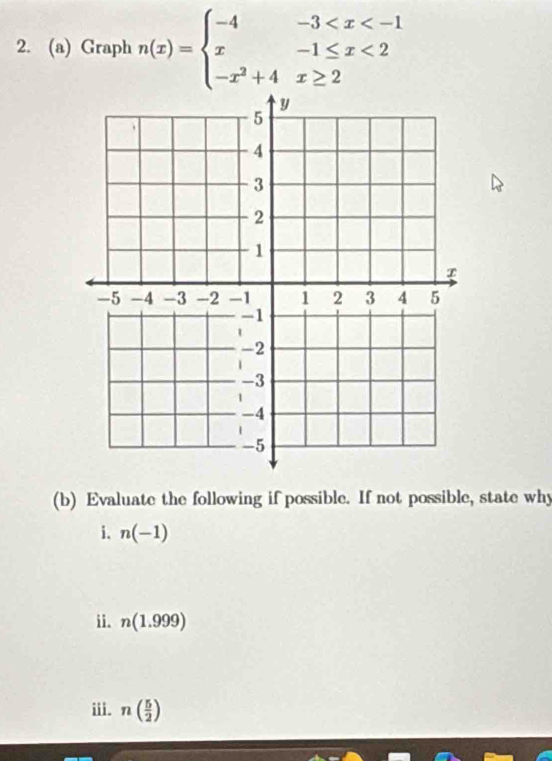 Graph n(x)=beginarrayl -4-3 <2 -x^2+4x≥ 2endarray.
(b) Evaluate the following if possible. If not possible, state why 
i. n(-1)
ii. n(1.999)
iii. n( 5/2 )