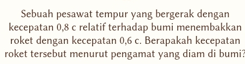 Sebuah pesawat tempur yang bergerak dengan 
kecepatan 0, 8 c relatif terhadap bumi menembakkan 
roket dengan kecepatan 0, 6 c. Berapakah kecepatan 
roket tersebut menurut pengamat yang diam di bumi?