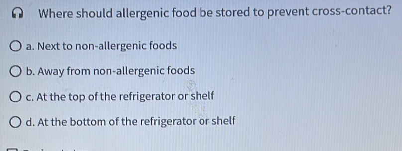 Where should allergenic food be stored to prevent cross-contact?
a. Next to non-allergenic foods
b. Away from non-allergenic foods
c. At the top of the refrigerator or shelf
d. At the bottom of the refrigerator or shelf