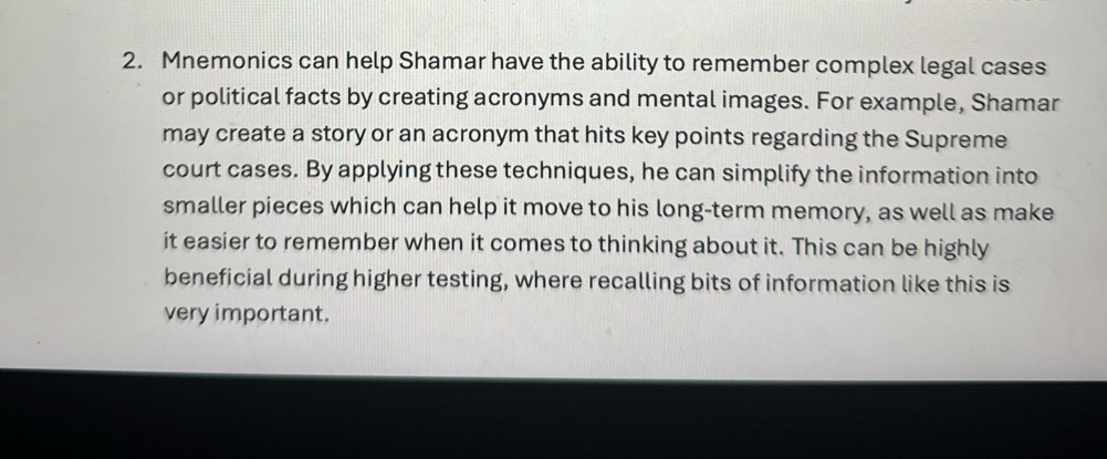 Mnemonics can help Shamar have the ability to remember complex legal cases 
or political facts by creating acronyms and mental images. For example, Shamar 
may create a story or an acronym that hits key points regarding the Supreme 
court cases. By applying these techniques, he can simplify the information into 
smaller pieces which can help it move to his long-term memory, as well as make 
it easier to remember when it comes to thinking about it. This can be highly 
beneficial during higher testing, where recalling bits of information like this is 
very important.