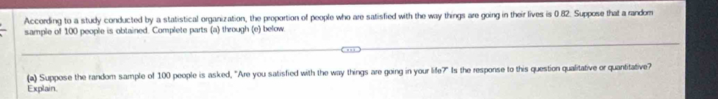 According to a study conducted by a statistical organization, the proportion of people who are satisfied with the way things are going in their lives is 0.82. Suppose that a random 
sample of 100 people is obtained. Complete parts (a) through (e) below 
(a) Suppose the random sample of 100 people is asked, "Are you satisfied with the way things are going in your life?" Is the response to this question qualitative or quantitative? 
Explain.