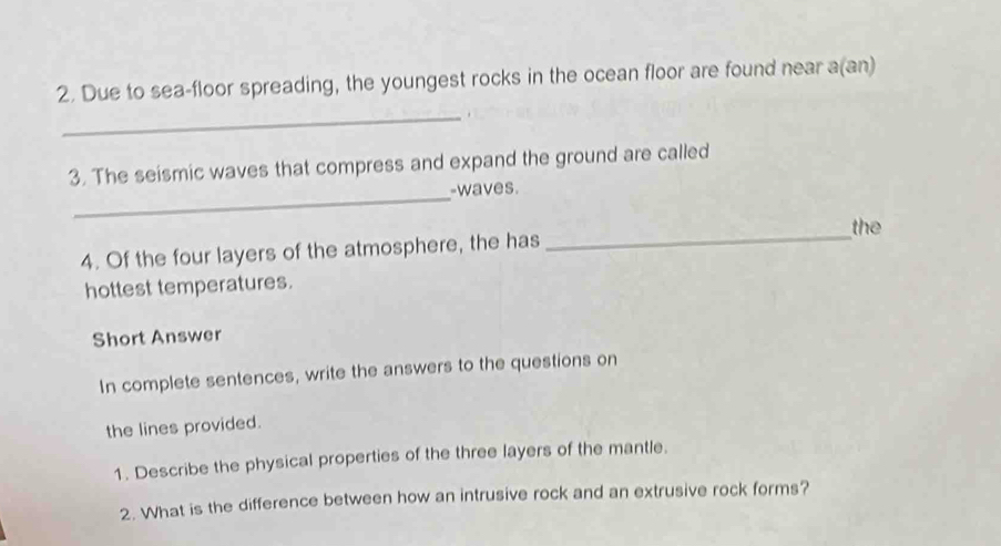 Due to sea-floor spreading, the youngest rocks in the ocean floor are found near a(an) 
_. 
3. The seismic waves that compress and expand the ground are called 
_waves. 
the 
4. Of the four layers of the atmosphere, the has 
_ 
hottest temperatures. 
Short Answer 
In complete sentences, write the answers to the questions on 
the lines provided. 
1. Describe the physical properties of the three layers of the mantle. 
2. What is the difference between how an intrusive rock and an extrusive rock forms?