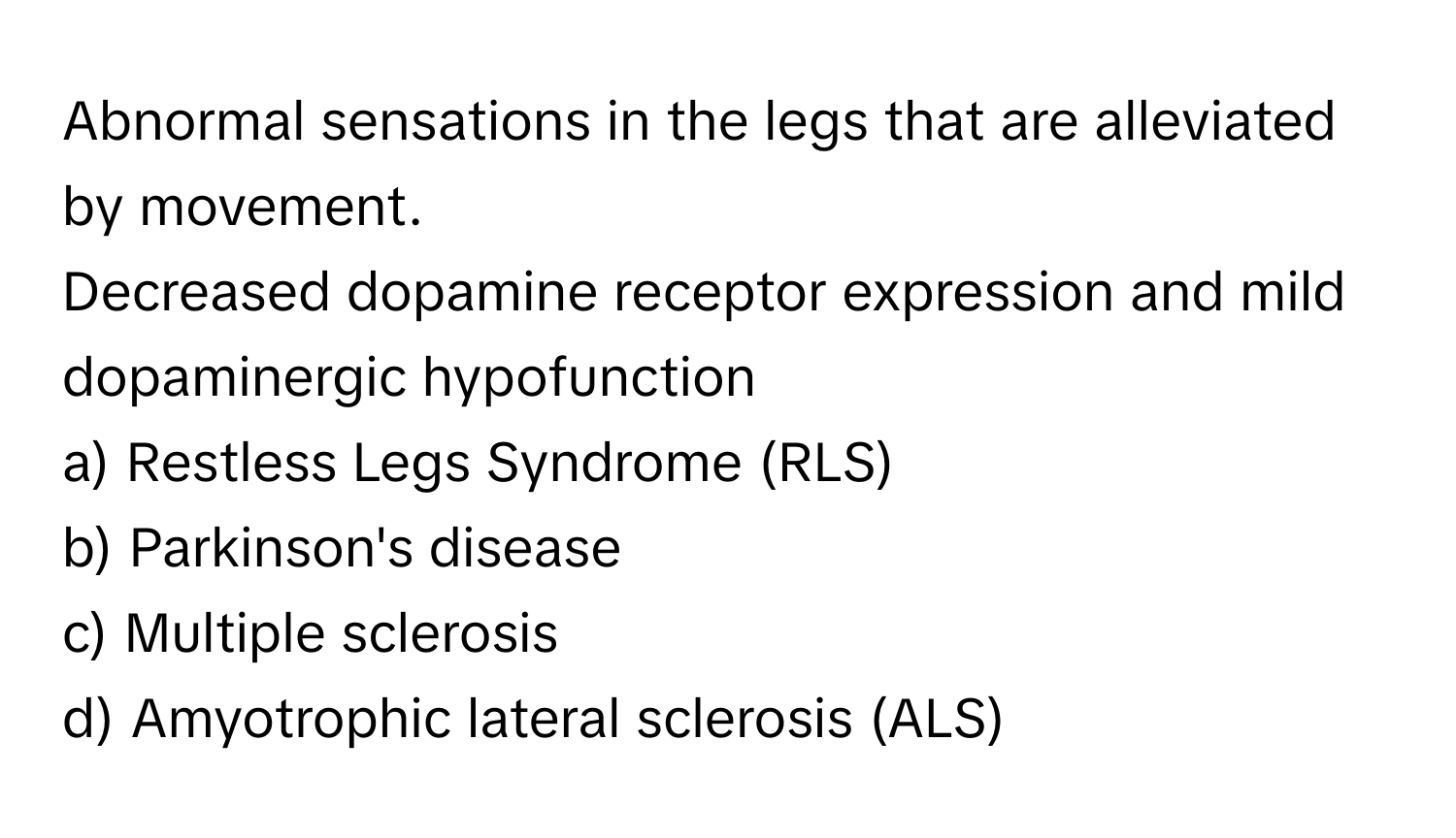 Abnormal sensations in the legs that are alleviated by movement.

Decreased dopamine receptor expression and mild dopaminergic hypofunction 
a) Restless Legs Syndrome (RLS)
b) Parkinson's disease
c) Multiple sclerosis
d) Amyotrophic lateral sclerosis (ALS)