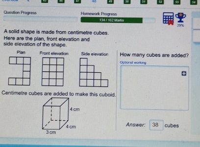 Question Progress Homework Progress 
134 / 162 Marks 
29% 
A solid shape is made from centimetre cubes. 
Here are the plan, front elevation and 
side elevation of the shape. 
Plan Front elevation Side elevation How many cubes are added? 
Optional working 
Centimetre cubes are added to make this cuboid. 
Answer: 38 cubes