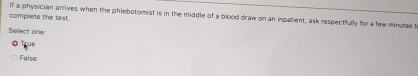 complete the test. If a physician arrives when the phlebotomist is in the middle of a blood draw on an inpatient, ask respectfully for a few minutes t
Select one:
True
False