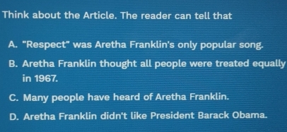 Think about the Article. The reader can tell that
A. "Respect" was Aretha Franklin's only popular song.
B. Aretha Franklin thought all people were treated equally
in 1967.
C. Many people have heard of Aretha Franklin.
D. Aretha Franklin didn't like President Barack Obama.