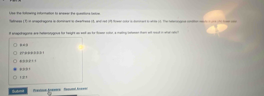 Use the following information to answer the questions below.
Tallness (7) in snapdragons is dominant to dwarfness (f), and red (F) flower color is dominant to white (r). The heterozygous condition results in sink (An fower colr.
If snapdragons are heterozygous for height as well as for flower color, a mating between them will result in what ratio?
9:4:3
27:9:9:9:3:3:1
6:3:3:2:1:1
9:3:3:1
1:2:1
Submit Previous Answers Request Answer