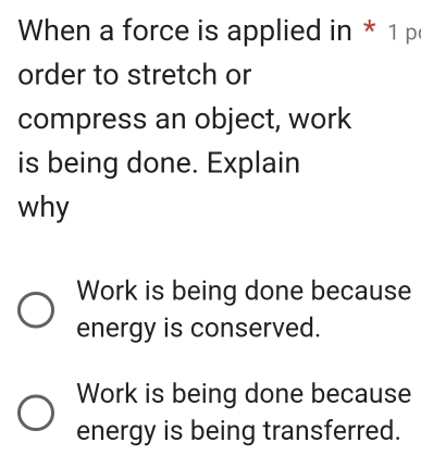 When a force is applied in * 1 p
order to stretch or
compress an object, work
is being done. Explain
why
Work is being done because
energy is conserved.
Work is being done because
energy is being transferred.