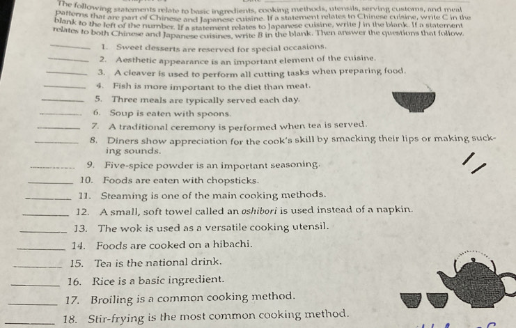 pais following statements relate to basic ingredients, cooking methods, utensils, serving customs, and meal 
blan Ms that are part of Chinese and Japanese cuisine. If a statement relates to Chinese cuisine, write C in the 
wank to the left of the number. If a statement relates to Japanese cuisine, write J in the blank. If a statement 
relates to both Chinese and Japanese cuisines, write B in the blank. Then answer the questions that follow. 
_ 
1. Sweet desserts are reserved for special occasions. 
_2. Aesthetic appearance is an important element of the cuisine, 
_3. A cleaver is used to perform all cutting tasks when preparing food. 
_4. Fish is more important to the diet than meat. 
_5. Three meals are typically served each day. 
_6. Soup is eaten with spoons. 
_7. A traditional ceremony is performed when tea is served. 
_8. Diners show appreciation for the cook’s skill by smacking their lips or making suck- 
ing sounds. 
_9. Five-spice powder is an important seasoning. 
_10. Foods are eaten with chopsticks. 
_11. Steaming is one of the main cooking methods. 
_12. A small, soft towel called an øshibori is used instead of a napkin. 
_13. The wok is used as a versatile cooking utensil. 
_14. Foods are cooked on a hibachi. 
_15. Tea is the national drink. 
_16. Rice is a basic ingredient. 
_17. Broiling is a common cooking method. 
_18. Stir-frying is the most common cooking method.