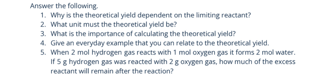 Answer the following. 
1. Why is the theoretical yield dependent on the limiting reactant? 
2. What unit must the theoretical yield be? 
3. What is the importance of calculating the theoretical yield? 
4. Give an everyday example that you can relate to the theoretical yield. 
5. When 2 mol hydrogen gas reacts with 1 mol oxygen gas it forms 2 mol water. 
If 5 g hydrogen gas was reacted with 2 g oxygen gas, how much of the excess 
reactant will remain after the reaction?