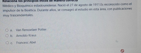 Relaciona los principios éticos de manera correcta
Médico y Bioquímico estadounidense. Nació el 27 de agosto de 1911.Es reconocido como el
impulsor de la Bioética. Durante años, se consagró al estudio en esta área, con publicaciones
muy trascendentales.
a. Van Rensselaer Potter
b. Aroldo Kraus
c. Francesc Abel