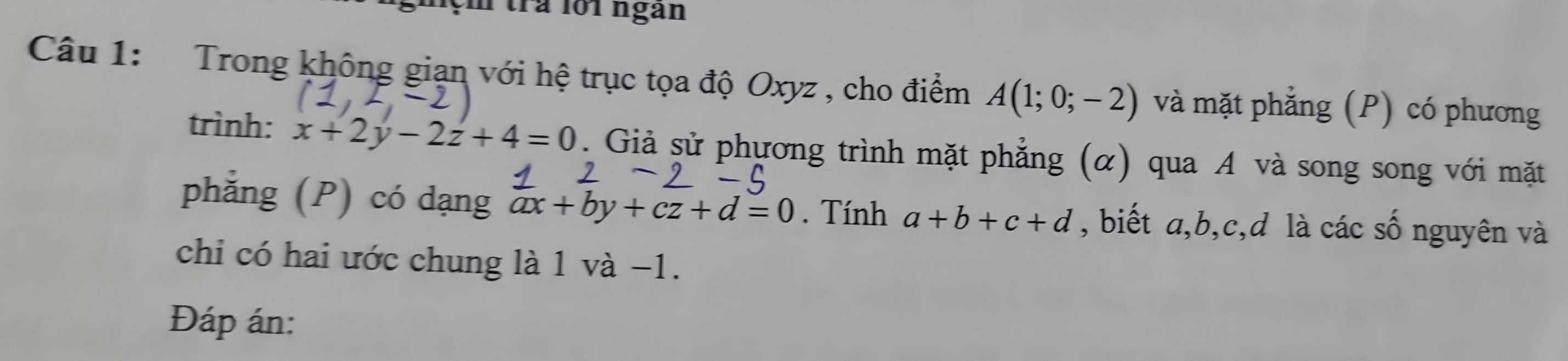 tra lới ngan 
Câu 1: Trong không gian với hệ trục tọa độ Oxyz , cho điểm A(1;0;-2) và mặt phẳng (P) có phương 
trình: x+2y-2z+4=0. Giả sử phương trình mặt phẳng (α) qua A và song song với mặt 
phẳng (P) có dạng ax+by+cz+d=0. Tính a+b+c+d , biết a, b, c, d là các số nguyên và 
chi có hai ước chung là 1 và −1. 
Đáp án: