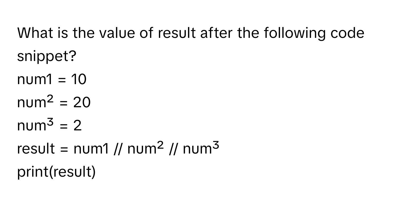 What is the value of result after the following code snippet?
num1 = 10
num² = 20
num³ = 2
result = num1 // num² // num³
print(result)