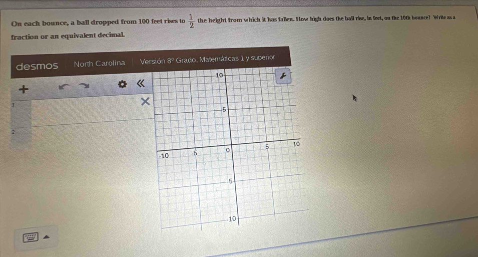 On each bounce, a ball dropped from 100 feet rises to  1/2  the height from which it has fallen. How high does the ball rise, in feet, on the 10th bounce? Write as a 
fraction or an equivalent decimal. 
desmos North Carolina Versión 8° Grado, Matemáticas 1 y superior 
+ 
1 
2